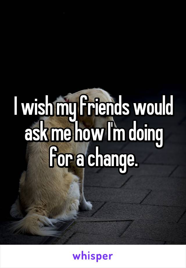 I wish my friends would ask me how I'm doing for a change.