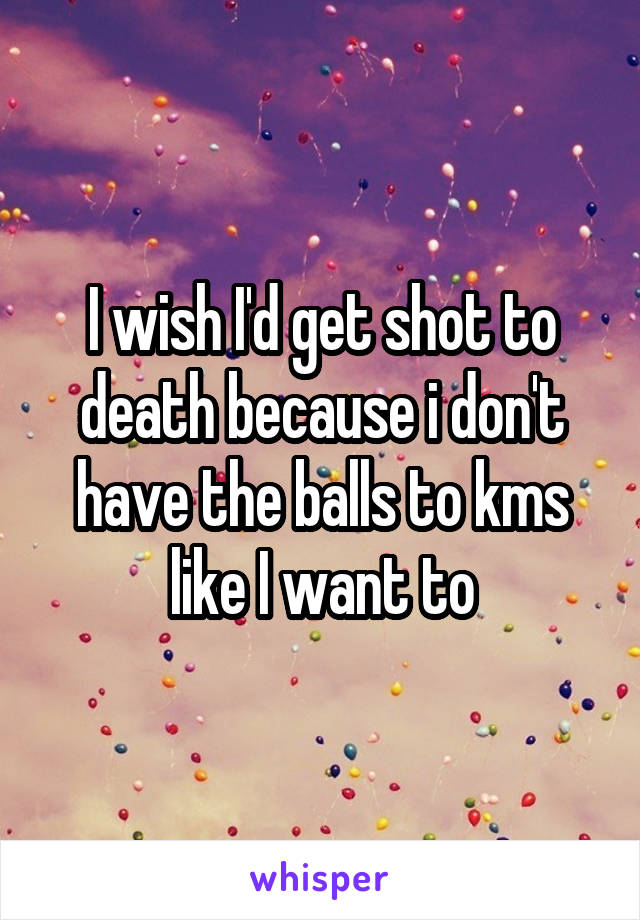 I wish I'd get shot to death because i don't have the balls to kms like I want to