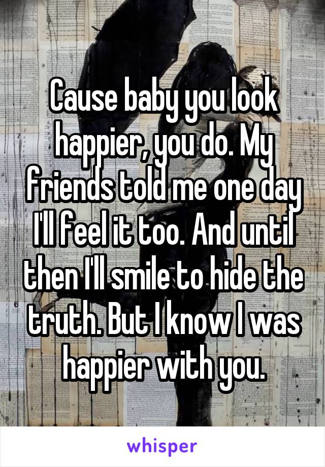 Cause baby you look happier, you do. My friends told me one day I'll feel it too. And until then I'll smile to hide the truth. But I know I was happier with you.