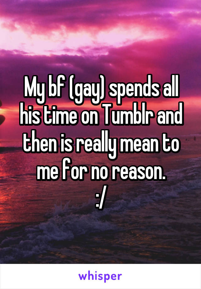 My bf (gay) spends all his time on Tumblr and then is really mean to me for no reason.
:/