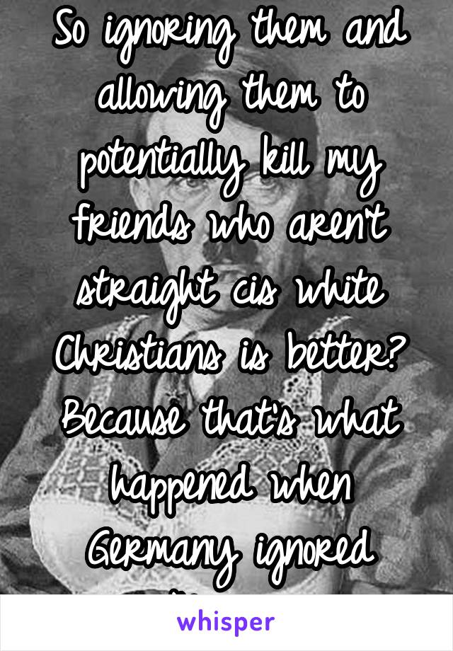 So ignoring them and allowing them to potentially kill my friends who aren't straight cis white Christians is better? Because that's what happened when Germany ignored Nazis. 