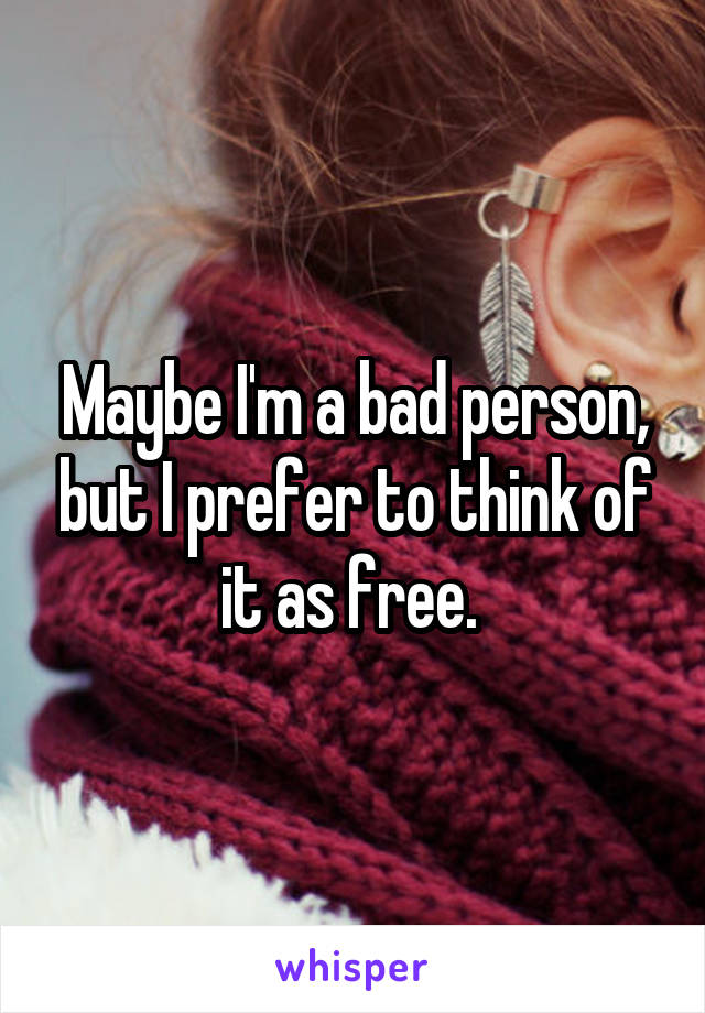 Maybe I'm a bad person, but I prefer to think of it as free. 