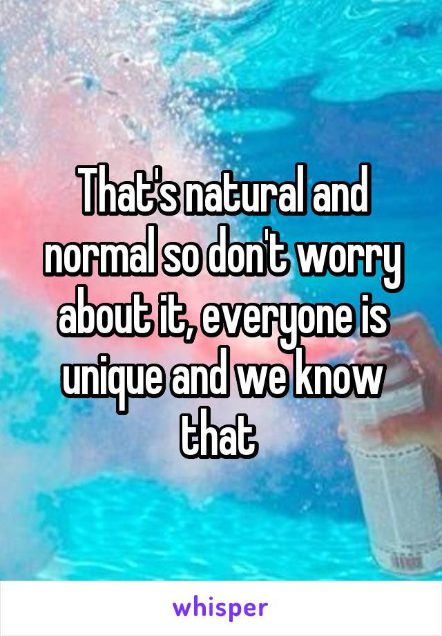 That's natural and normal so don't worry about it, everyone is unique and we know that 