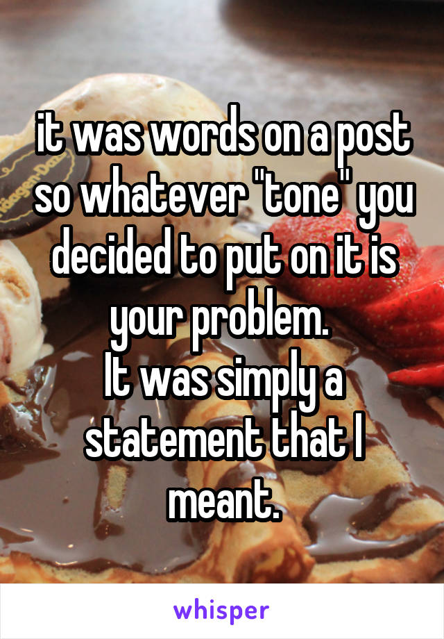 it was words on a post so whatever "tone" you decided to put on it is your problem. 
It was simply a statement that I meant.