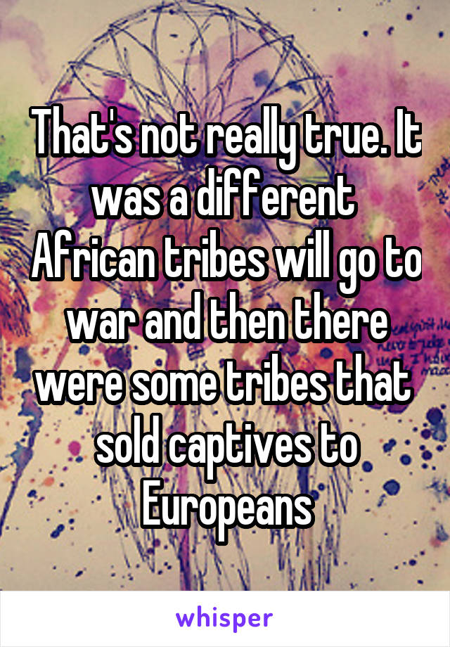 That's not really true. It was a different  African tribes will go to war and then there were some tribes that  sold captives to Europeans