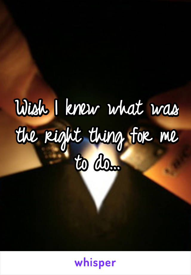 Wish I knew what was the right thing for me to do...