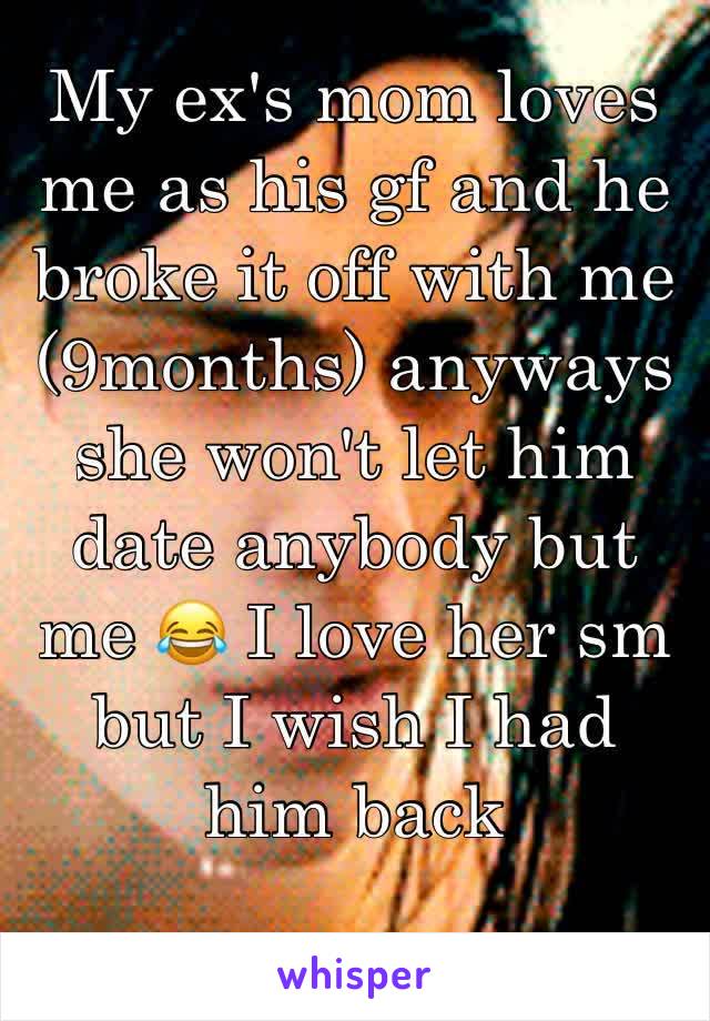 My ex's mom loves me as his gf and he broke it off with me (9months) anyways she won't let him date anybody but me 😂 I love her sm but I wish I had him back