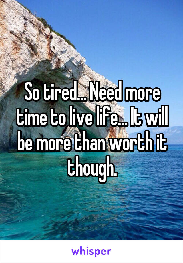 So tired... Need more time to live life... It will be more than worth it though.