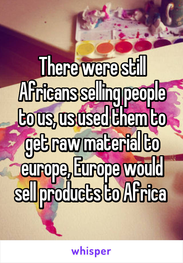 There were still Africans selling people to us, us used them to get raw material to europe, Europe would sell products to Africa 