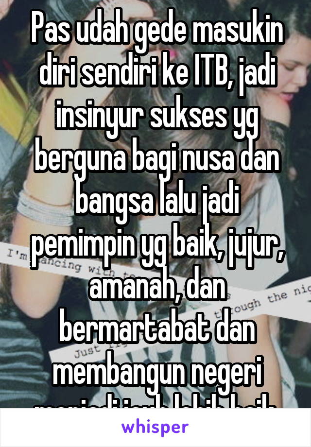 Pas udah gede masukin diri sendiri ke ITB, jadi insinyur sukses yg berguna bagi nusa dan bangsa lalu jadi pemimpin yg baik, jujur, amanah, dan bermartabat dan membangun negeri menjadi jauh lebih baik.