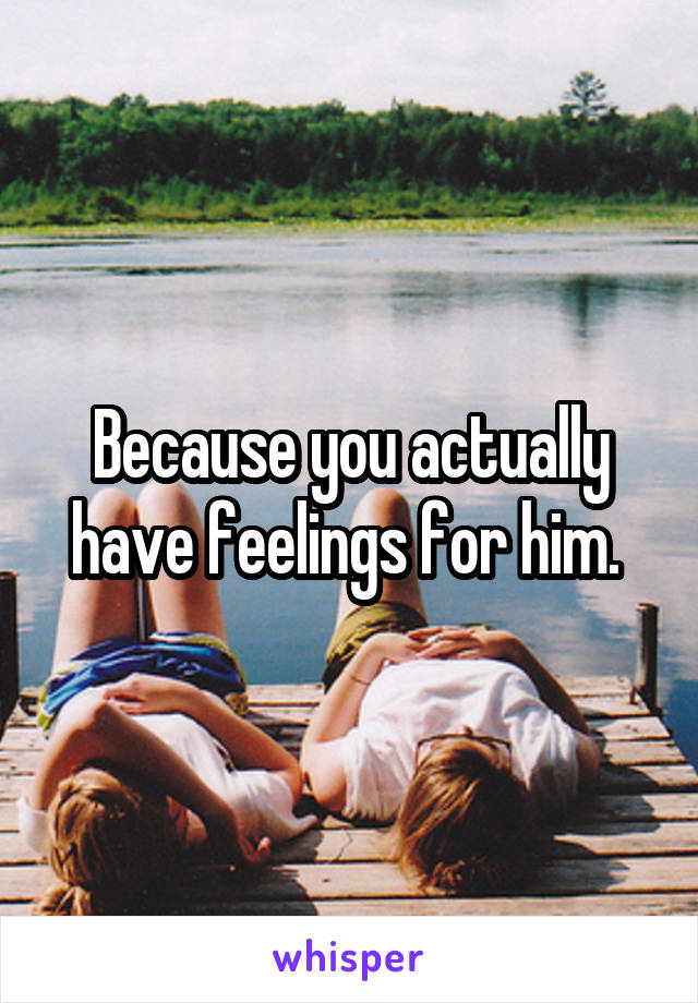 Because you actually have feelings for him. 