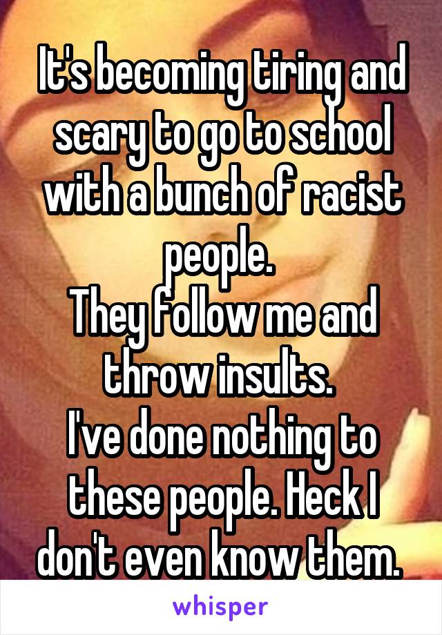 It's becoming tiring and scary to go to school with a bunch of racist people. 
They follow me and throw insults. 
I've done nothing to these people. Heck I don't even know them. 