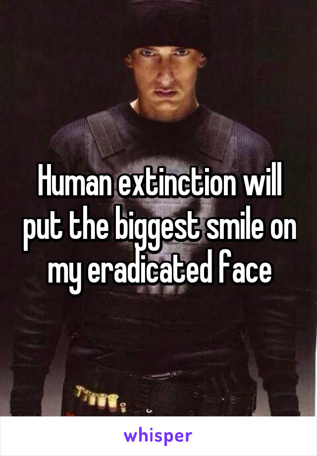 Human extinction will put the biggest smile on my eradicated face