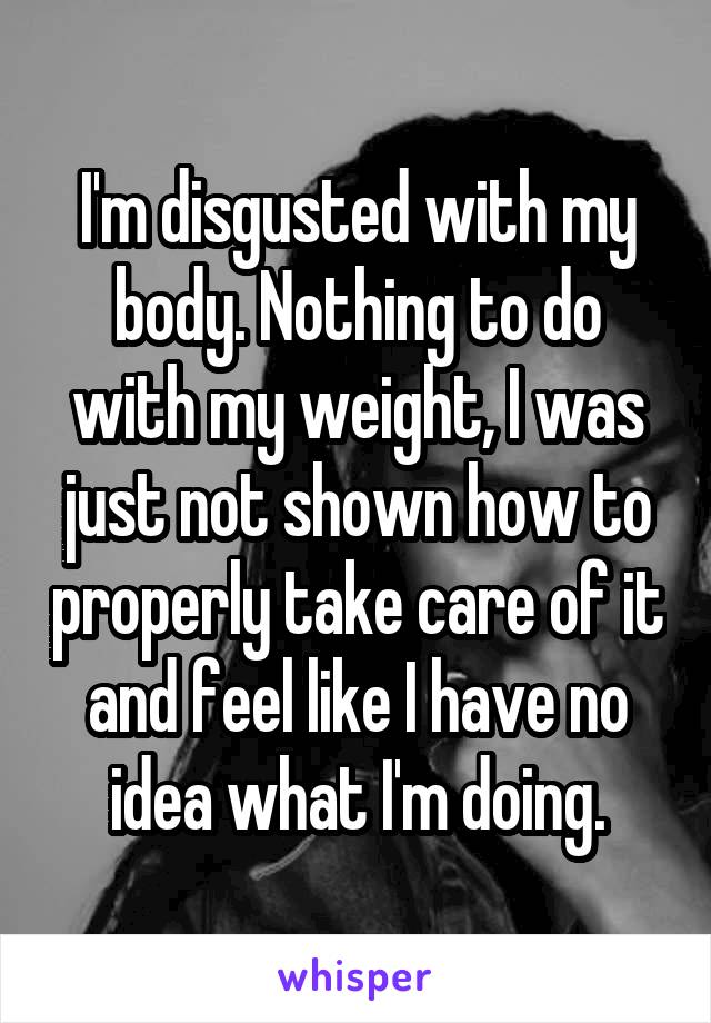 I'm disgusted with my body. Nothing to do with my weight, I was just not shown how to properly take care of it and feel like I have no idea what I'm doing.