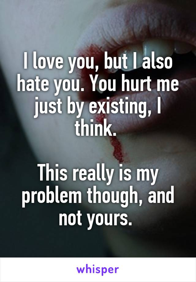 I love you, but I also hate you. You hurt me just by existing, I think. 

This really is my problem though, and not yours. 