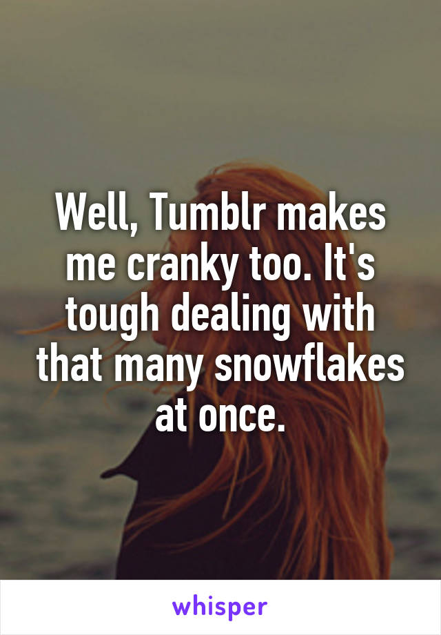 Well, Tumblr makes me cranky too. It's tough dealing with that many snowflakes at once.