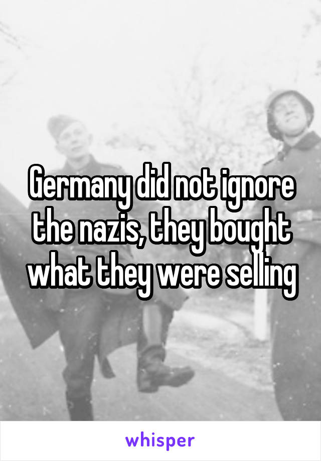 Germany did not ignore the nazis, they bought what they were selling