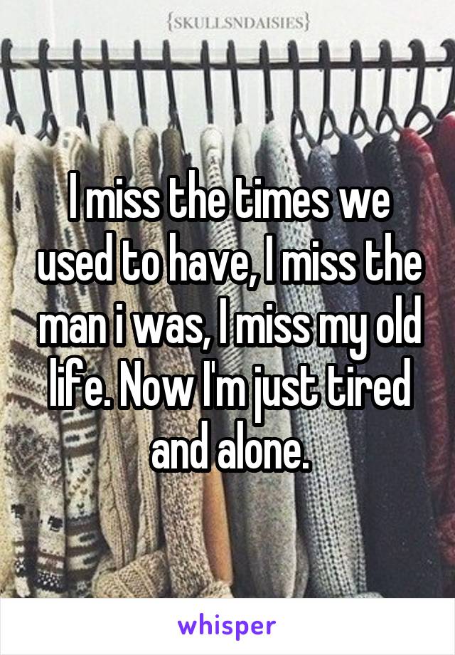 I miss the times we used to have, I miss the man i was, I miss my old life. Now I'm just tired and alone.