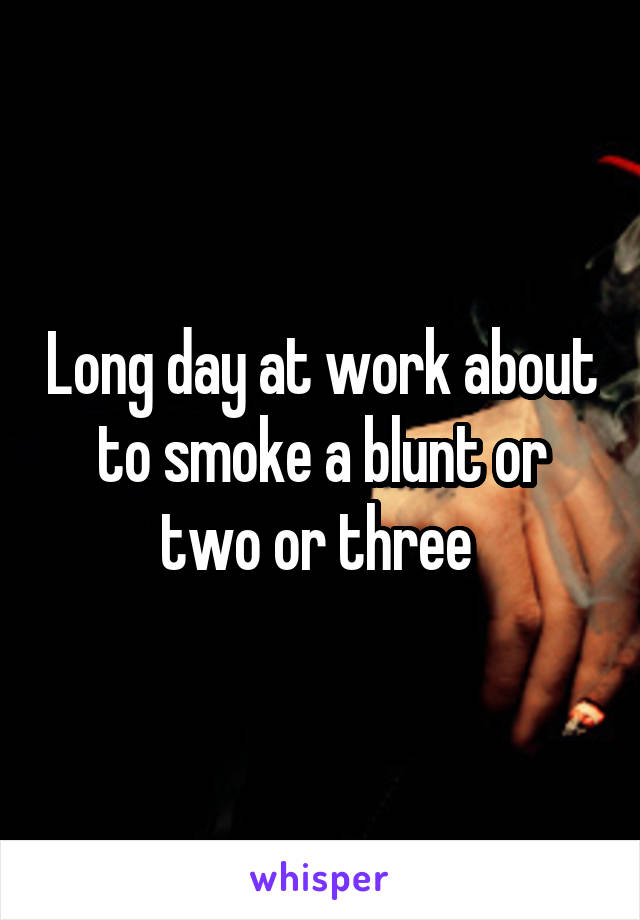 Long day at work about to smoke a blunt or two or three 