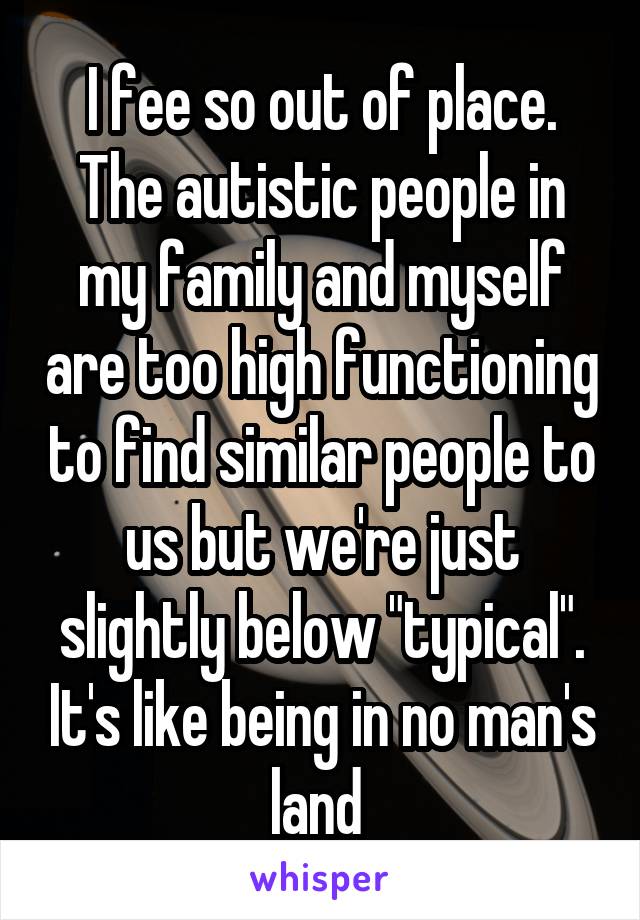 I fee so out of place. The autistic people in my family and myself are too high functioning to find similar people to us but we're just slightly below "typical". It's like being in no man's land 