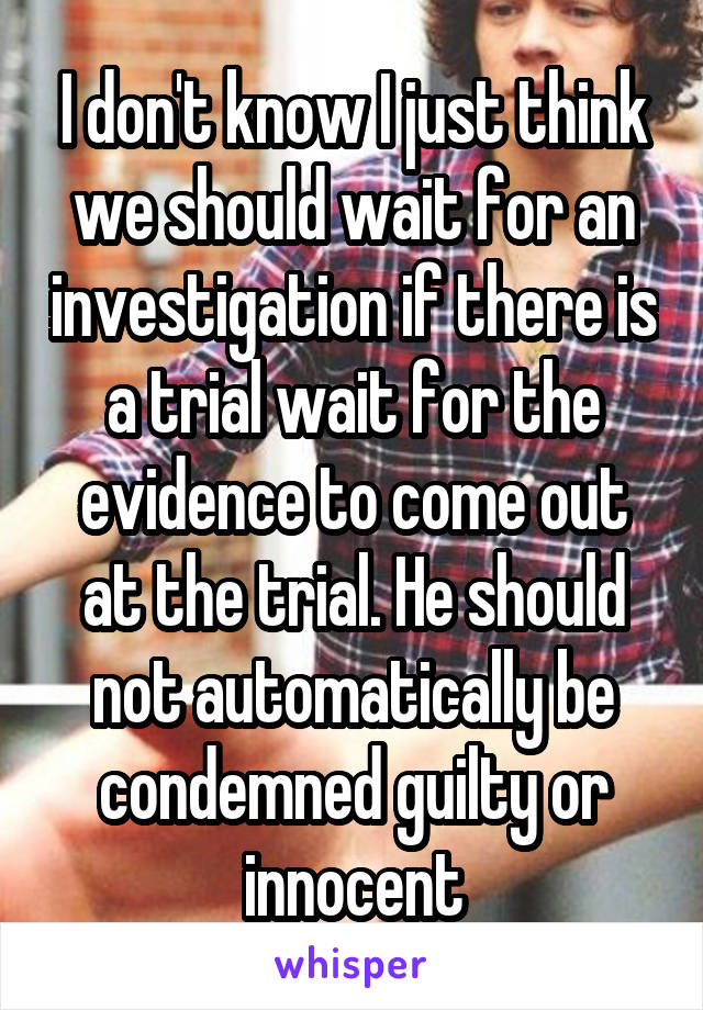 I don't know I just think we should wait for an investigation if there is a trial wait for the evidence to come out at the trial. He should not automatically be condemned guilty or innocent