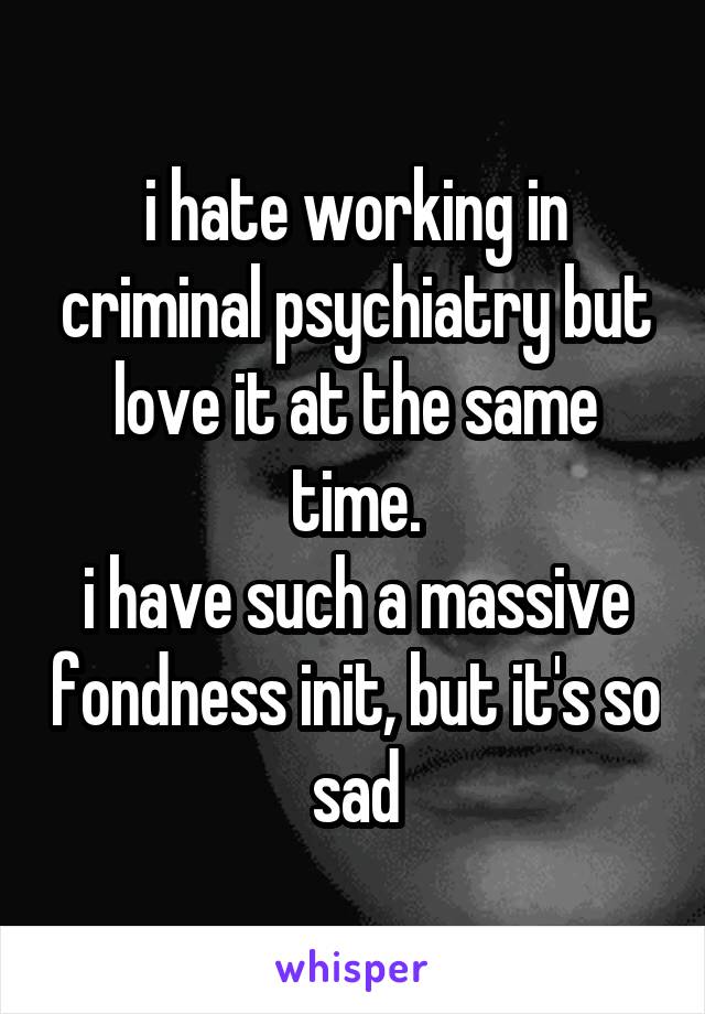 i hate working in criminal psychiatry but love it at the same time.
i have such a massive fondness init, but it's so sad