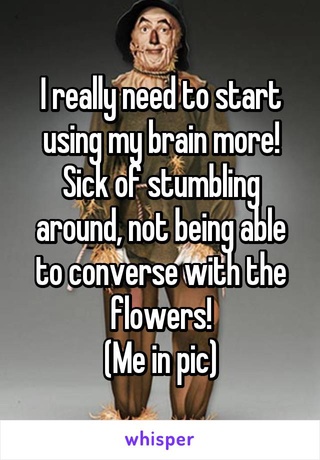 I really need to start using my brain more! Sick of stumbling around, not being able to converse with the flowers!
(Me in pic)