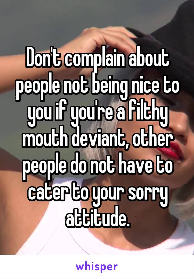 Don't complain about people not being nice to you if you're a filthy mouth deviant, other people do not have to cater to your sorry attitude.