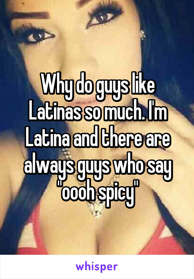 Why do guys like Latinas so much. I'm Latina and there are always guys who say "oooh spicy"