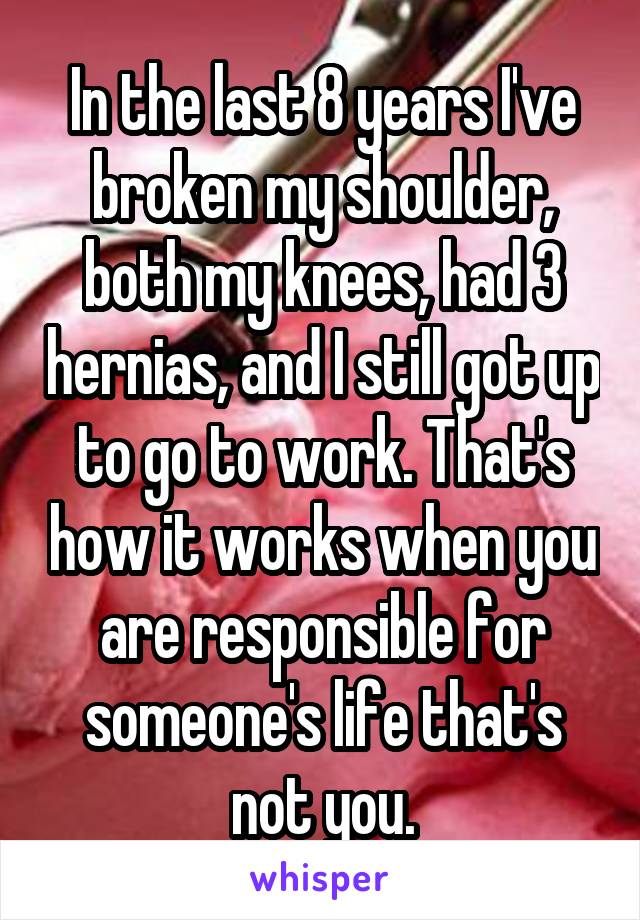 In the last 8 years I've broken my shoulder, both my knees, had 3 hernias, and I still got up to go to work. That's how it works when you are responsible for someone's life that's not you.