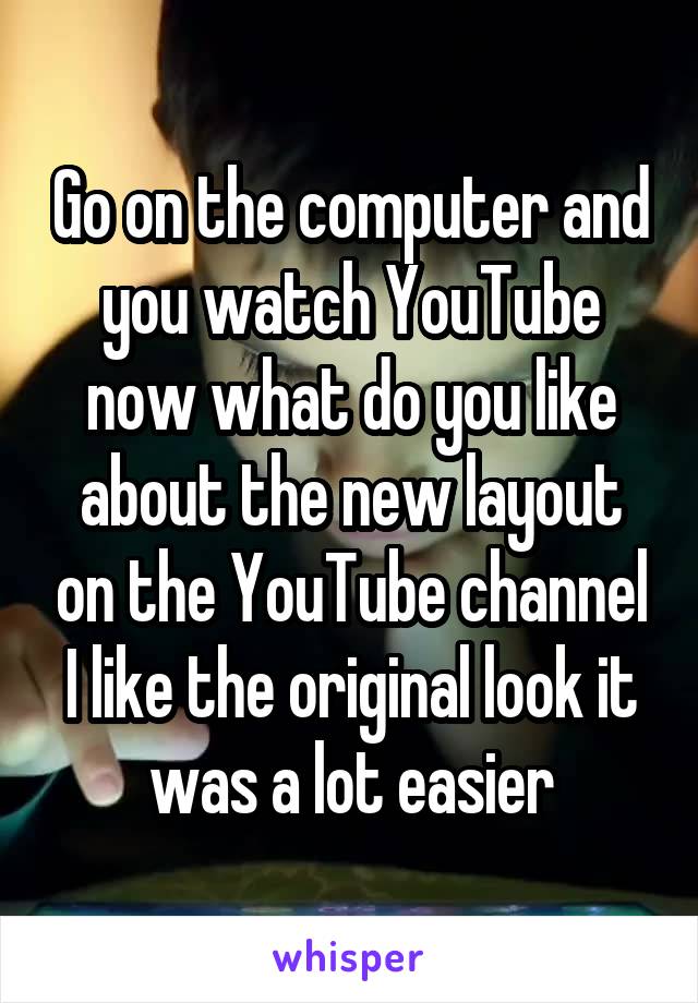 Go on the computer and you watch YouTube now what do you like about the new layout on the YouTube channel I like the original look it was a lot easier