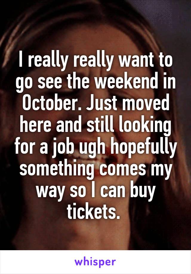 I really really want to go see the weekend in October. Just moved here and still looking for a job ugh hopefully something comes my way so I can buy tickets. 