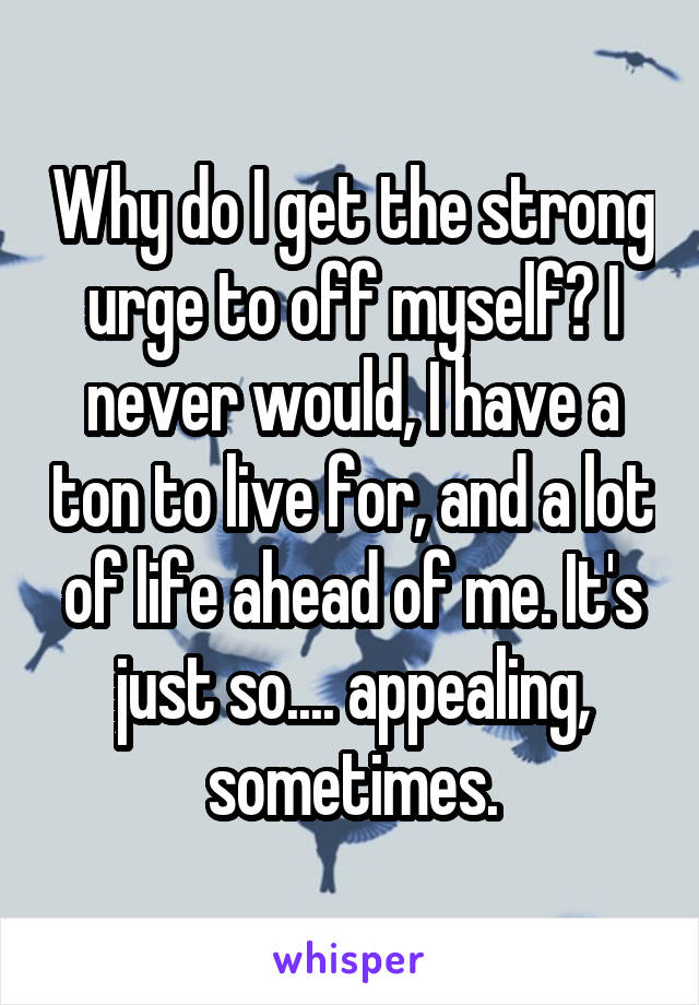 Why do I get the strong urge to off myself? I never would, I have a ton to live for, and a lot of life ahead of me. It's just so.... appealing, sometimes.