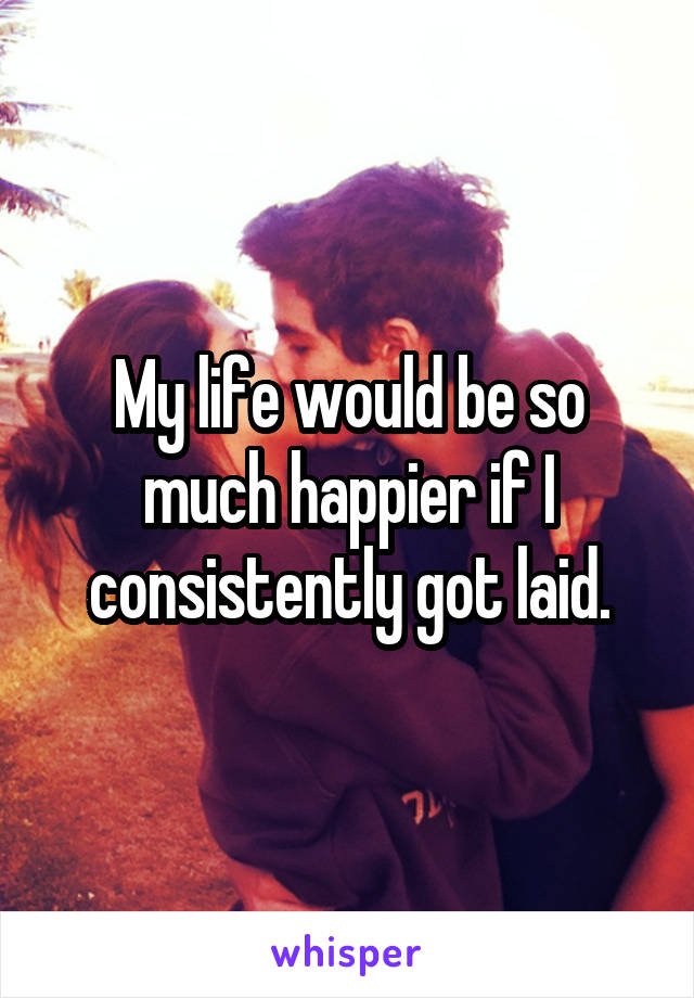 My life would be so much happier if I consistently got laid.