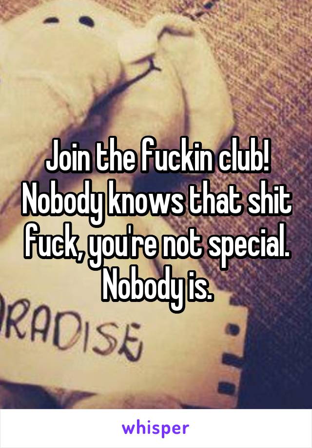 Join the fuckin club! Nobody knows that shit fuck, you're not special. Nobody is.