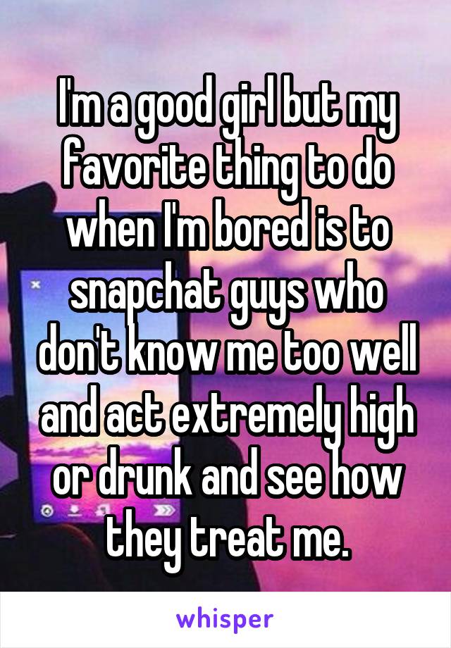 I'm a good girl but my favorite thing to do when I'm bored is to snapchat guys who don't know me too well and act extremely high or drunk and see how they treat me.