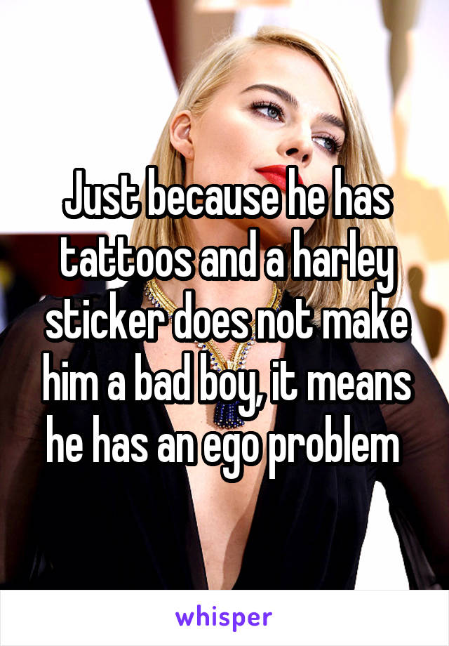 Just because he has tattoos and a harley sticker does not make him a bad boy, it means he has an ego problem 