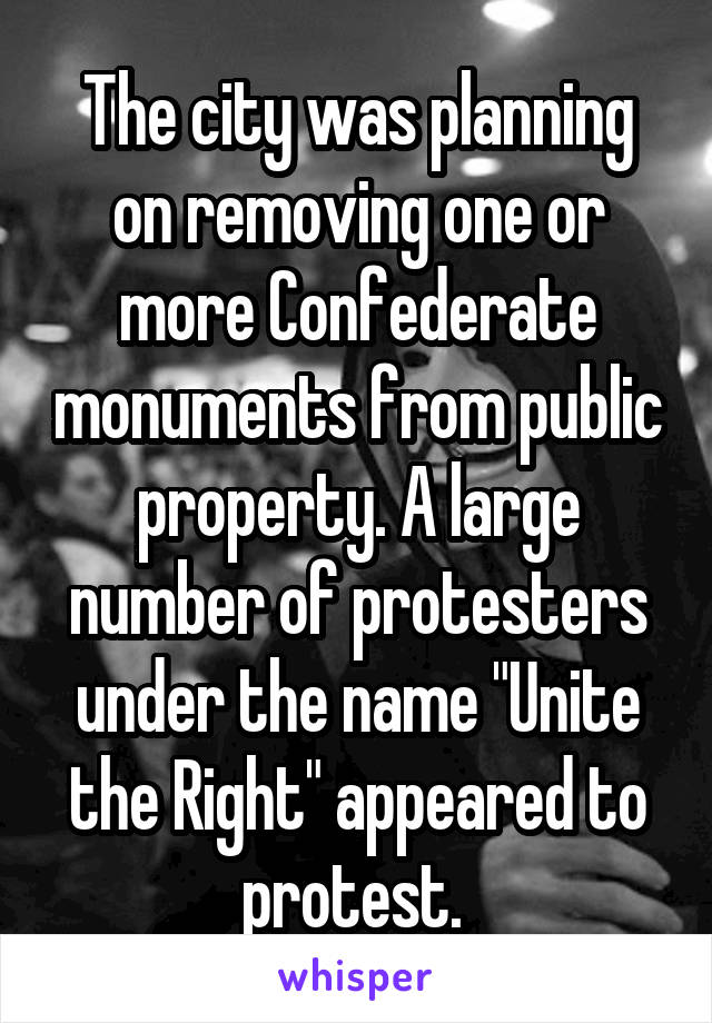 The city was planning on removing one or more Confederate monuments from public property. A large number of protesters under the name "Unite the Right" appeared to protest. 