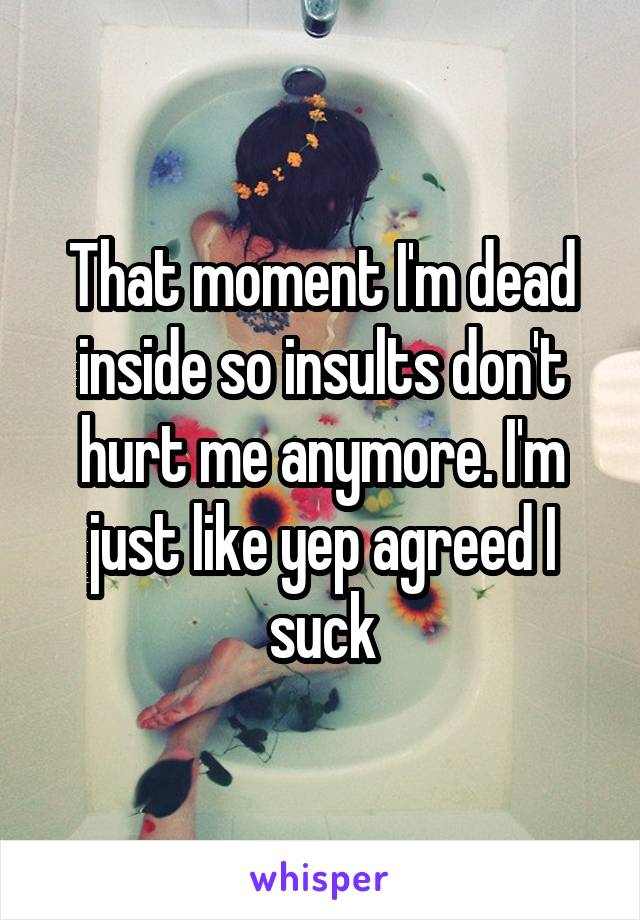 That moment I'm dead inside so insults don't hurt me anymore. I'm just like yep agreed I suck