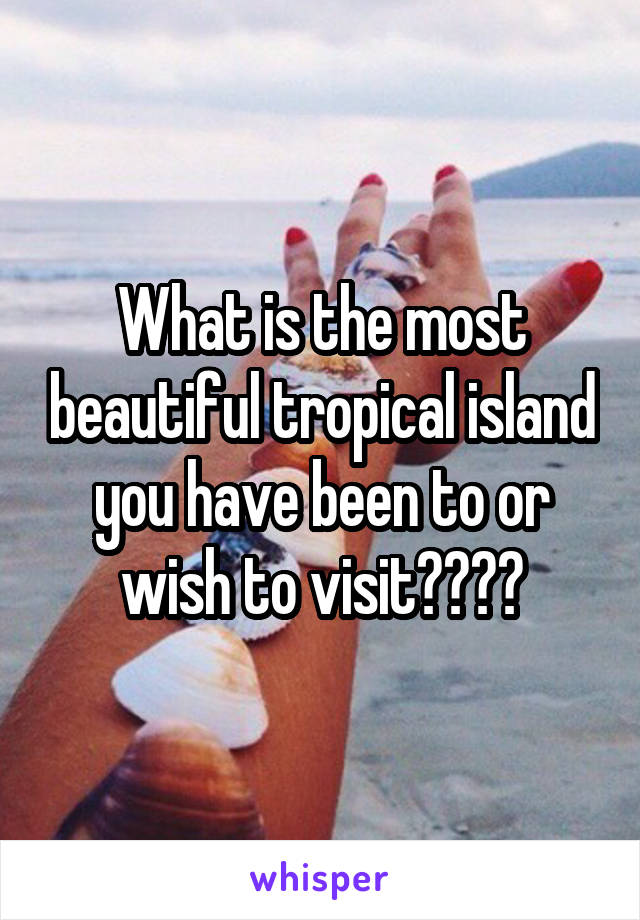 What is the most beautiful tropical island you have been to or wish to visit????