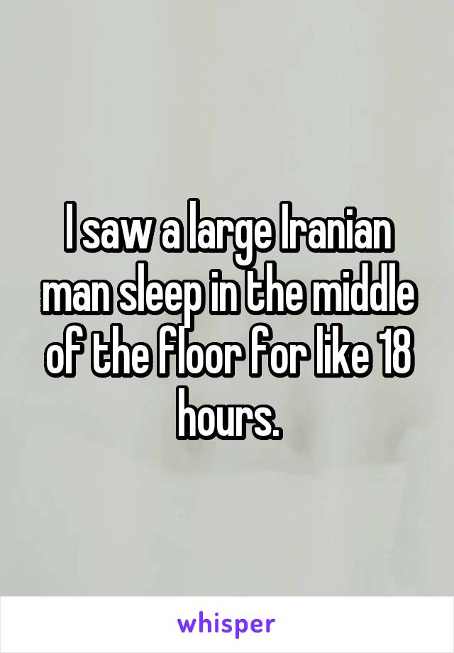 I saw a large Iranian man sleep in the middle of the floor for like 18 hours.