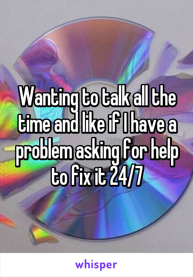 Wanting to talk all the time and like if I have a problem asking for help to fix it 24/7