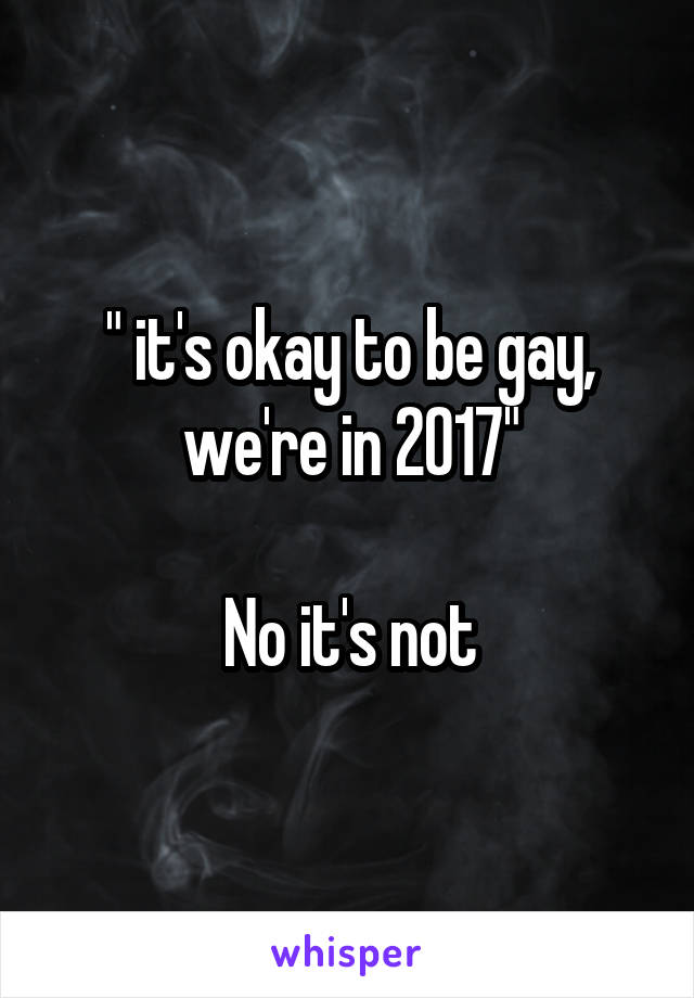 " it's okay to be gay, we're in 2017"

No it's not