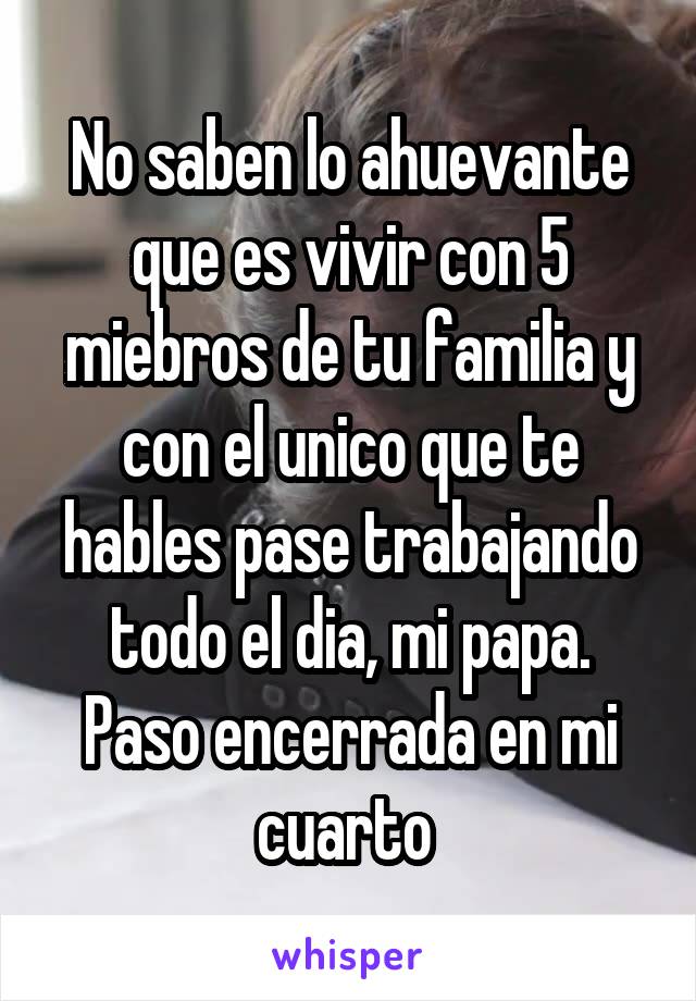 No saben lo ahuevante que es vivir con 5 miebros de tu familia y con el unico que te hables pase trabajando todo el dia, mi papa. Paso encerrada en mi cuarto 