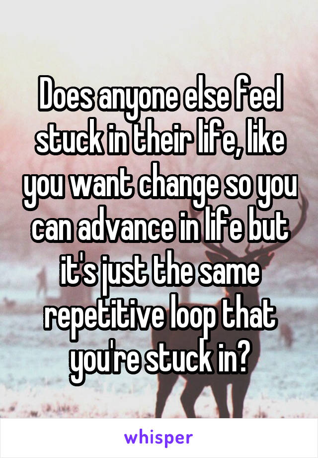 Does anyone else feel stuck in their life, like you want change so you can advance in life but it's just the same repetitive loop that you're stuck in?