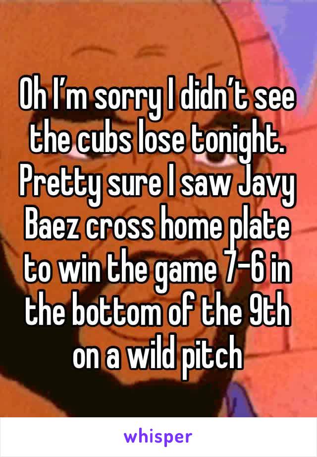 Oh I’m sorry I didn’t see the cubs lose tonight. Pretty sure I saw Javy Baez cross home plate to win the game 7-6 in the bottom of the 9th on a wild pitch