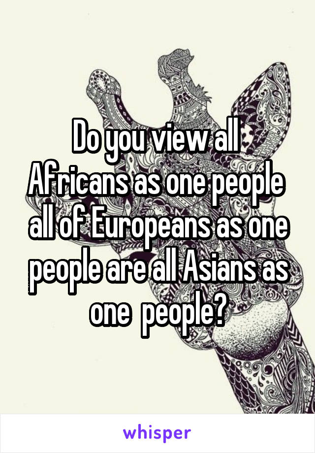 Do you view all  Africans as one people  all of Europeans as one people are all Asians as one  people?