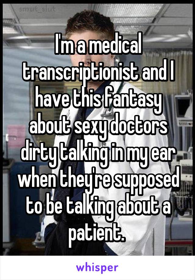 I'm a medical transcriptionist and I have this fantasy about sexy doctors dirty talking in my ear when they're supposed to be talking about a patient. 