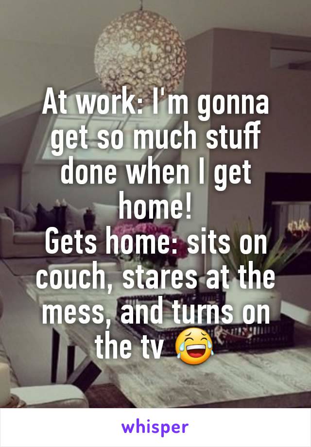 At work: I'm gonna get so much stuff done when I get home!
Gets home: sits on couch, stares at the mess, and turns on the tv 😂