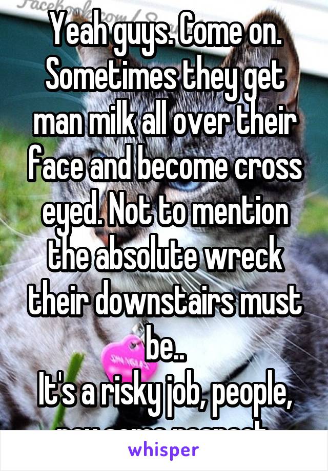 Yeah guys. Come on. Sometimes they get man milk all over their face and become cross eyed. Not to mention the absolute wreck their downstairs must be..
It's a risky job, people, pay some respect.